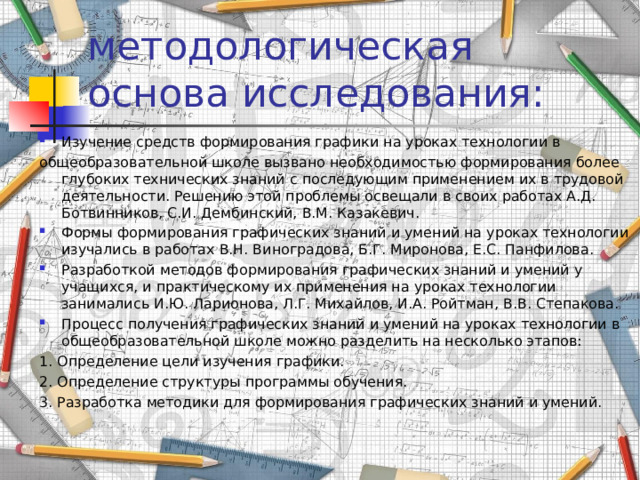 методологическая основа исследования: Изучение средств формирования графики на уроках технологии в общеобразовательной школе вызвано необходимостью формирования более глубоких технических знаний с последующим применением их в трудовой деятельности. Решению этой проблемы освещали в своих работах А.Д. Ботвинников, С.И. Дембинский, В.М. Казакевич. Формы формирования графических знаний и умений на уроках технологии изучались в работах В.Н. Виноградова, Б.Г. Миронова, Е.С. Панфилова. Разработкой методов формирования графических знаний и умений у учащихся, и практическому их применения на уроках технологии занимались И.Ю. Ларионова, Л.Г. Михайлов, И.А. Ройтман, В.В. Степакова. Процесс получения графических знаний и умений на уроках технологии в общеобразовательной школе можно разделить на несколько этапов: 1. Определение цели изучения графики. 2. Определение структуры программы обучения. 3. Разработка методики для формирования графических знаний и умений. 