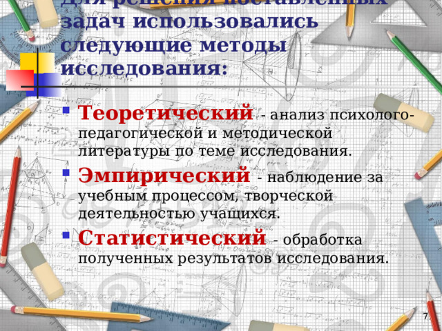 Для решения поставленных задач использовались следующие методы исследования: Теоретический  - анализ психолого-педагогической и методической литературы по теме исследования. Эмпирический  - наблюдение за учебным процессом, творческой деятельностью учащихся. Статистический  - обработка полученных результатов исследования.   