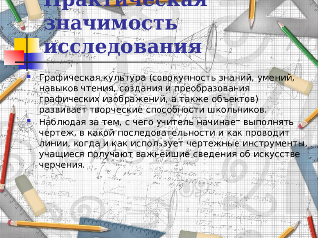 Практическая значимость исследования Графическая культура (совокупность знаний, умений, навыков чтения, создания и преобразования графических изображений, а также объектов) развивает творческие способности школьников. Наблюдая за тем, с чего учитель начинает выполнять чертеж, в какой последовательности и как проводит линии, когда и как использует чертежные инструменты, учащиеся получают важнейшие сведения об искусстве черчения. 