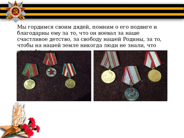 Мы гордимся своим дядей, помним о его подвиге и благодарны ему за то, что он воевал за наше счастливое детство, за свободу нашей Родины, за то, чтобы на нашей земле никогда люди не знали, что такое фашизм. 