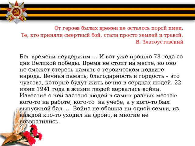 От героев былых времен не осталось порой имен. Те, кто приняли смертный бой, стали просто землей и травой. В. Златоустовский   Бег времени неудержим.… И вот уже прошло 73 года со дня Великой победы. Время не стоит на месте, но оно не сможет стереть память о героическом подвиге народа. Вечная память, благодарность и гордость – это чувства, которые будут жить вечно в сердцах людей. 22 июня 1941 года в жизни людей ворвалась война. Известие о ней застало людей в самых разных местах: кого-то на работе, кого-то на учебе, а у кого-то был выпускной бал…. Война не обошла ни одной семьи, из каждой кто-то уходил на фронт, и многие не возвратились.  