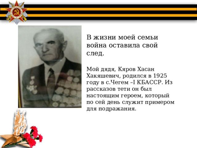 В жизни моей семьи война оставила свой след. Мой дядя, Кяров Хасан Хакяшевич, родился в 1925 году в с.Чегем –I КБАССР. Из рассказов тети он был настоящим героем, который по сей день служит примером для подражания. 