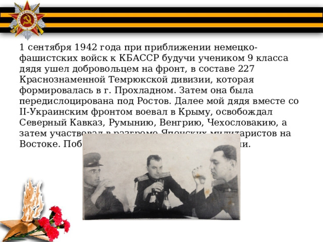 1 сентября 1942 года при приближении немецко-фашистских войск к КБАССР будучи учеником 9 класса дядя ушел добровольцем на фронт, в составе 227 Краснознаменной Темрюкской дивизии, которая формировалась в г. Прохладном. Затем она была передислоцирована под Ростов. Далее мой дядя вместе со II-Украинским фронтом воевал в Крыму, освобождал Северный Кавказ, Румынию, Венгрию, Чехословакию, а затем участвовал в разгроме Японских милитаристов на Востоке. Победу он праздновал в Чехословакии. 