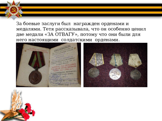 За боевые заслуги был награжден орденами и медалями. Тетя рассказывала, что он особенно ценил две медали «ЗА ОТВАГУ», потому что они были для него настоящими солдатскими орденами. 