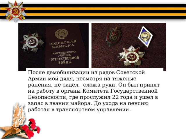 После демобилизации из рядов Советской Армии мой дядя, несмотря на тяжелые ранения, не сидел, сложа руки. Он был принят на работу в органы Комитета Государственной Безопасности, где прослужил 22 года и ушел в запас в звании майора. До ухода на пенсию работал в транспортном управлении. 
