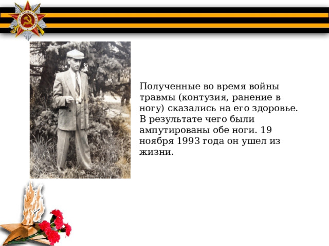 Полученные во время войны травмы (контузия, ранение в ногу) сказались на его здоровье. В результате чего были ампутированы обе ноги. 19 ноября 1993 года он ушел из жизни. 