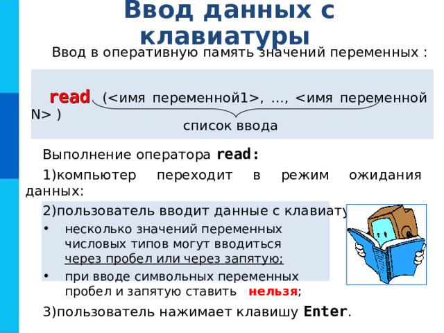 Ввод данных с клавиатуры Ввод в оперативную память значений переменных : r ead ( , …,  ) список ввода Выполнение оператора read: компьютер переходит в режим ожидания данных: пользователь вводит данные с клавиатуры: несколько значений переменных  числовых типов могут вводиться  через пробел или через запятую; при вводе символьных переменных  пробел и запятую ставить  нельзя ; несколько значений переменных  числовых типов могут вводиться  через пробел или через запятую; при вводе символьных переменных  пробел и запятую ставить  нельзя ; пользователь нажимает клавишу Enter . 