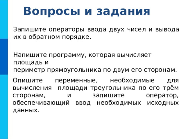 Вопросы и задания Запишите операторы ввода двух чисел и вывода их в  обратном порядке. Напишите программу, которая вычисляет площадь и периметр прямоугольника по двум его сторонам. Опишите переменные, необходимые для вычисления  площади  треугольника по его трём сторонам, и запишите оператор, обеспечивающий ввод необходимых исходных данных. 