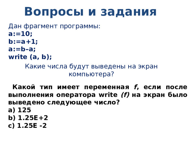 Вопросы и задания Дан фрагмент программы: a:=10; b:=a+1 ;  a:=b–a; write (a, b) ; Какие числа будут выведены на экран компьютера?  Какой тип имеет переменная f , если после выполнения  оператора write (f) на экран было выведено следующее  число? а) 125 b ) 1.25Е+2 c) 1.25Е - 2 