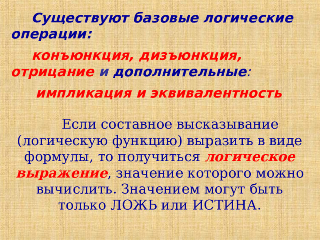 Существуют базовые логические операции: конъюнкция, дизъюнкция, отрицание и  дополнительные :  импликация и эквивалентность Если составное высказывание (логическую функцию) выразить в виде формулы, то получиться логическое выражение , значение которого можно вычислить. Значением могут быть только ЛОЖЬ или ИСТИНА. 