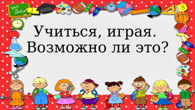 Учиться, играя.  Возможно ли это? 