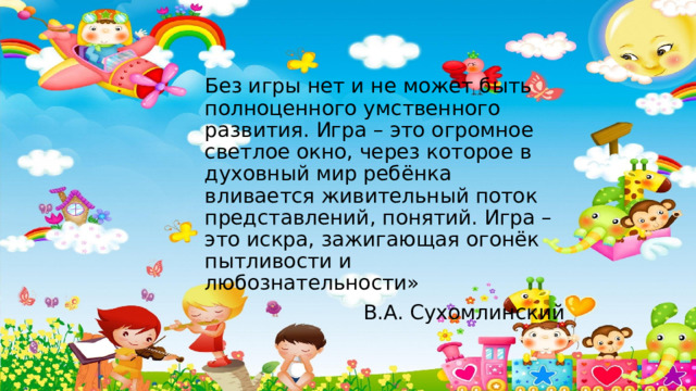 Без игры нет и не может быть полноценного умственного развития. Игра – это огромное светлое окно, через которое в духовный мир ребёнка вливается живительный поток представлений, понятий. Игра – это искра, зажигающая огонёк пытливости и любознательности» В.А. Сухомлинский 