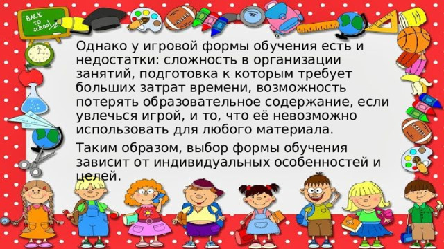 Однако у игровой формы обучения есть и недостатки: сложность в организации занятий, подготовка к которым требует больших затрат времени, возможность потерять образовательное содержание, если увлечься игрой, и то, что её невозможно использовать для любого материала.  Таким образом, выбор формы обучения зависит от индивидуальных особенностей и целей. 
