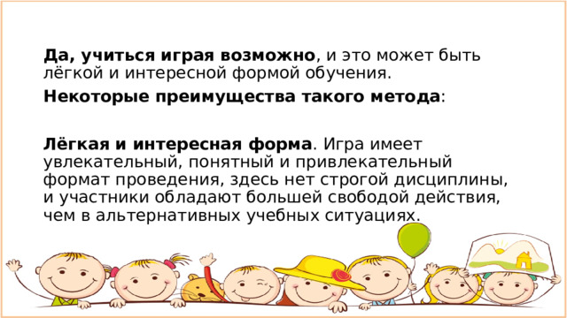 Да, учиться играя возможно , и это может быть лёгкой и интересной формой обучения.  Некоторые преимущества такого метода :  Лёгкая и интересная форма . Игра имеет увлекательный, понятный и привлекательный формат проведения, здесь нет строгой дисциплины, и участники обладают большей свободой действия, чем в альтернативных учебных ситуациях. 