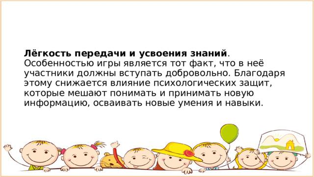 Лёгкость передачи и усвоения знаний . Особенностью игры является тот факт, что в неё участники должны вступать добровольно. Благодаря этому снижается влияние психологических защит, которые мешают понимать и принимать новую информацию, осваивать новые умения и навыки. 