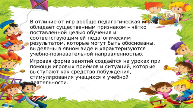 В отличие от игр вообще педагогическая игра обладает существенным признаком – чётко поставленной целью обучения и соответствующим ей педагогическим результатом, которые могут быть обоснованы, выделены в явном виде и характеризуются учебно-познавательной направленностью. Игровая форма занятий создаётся на уроках при помощи игровых приёмов и ситуаций, которые выступают как средство побуждения, стимулирования учащихся к учебной деятельности. 