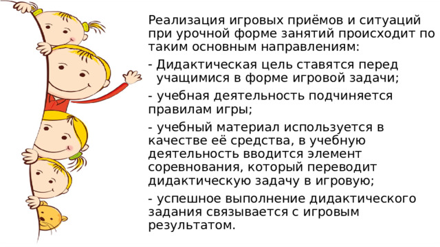Реализация игровых приёмов и ситуаций при урочной форме занятий происходит по таким основным направлениям: Дидактическая цель ставятся перед учащимися в форме игровой задачи; - учебная деятельность подчиняется правилам игры; - учебный материал используется в качестве её средства, в учебную деятельность вводится элемент соревнования, который переводит дидактическую задачу в игровую; - успешное выполнение дидактического задания связывается с игровым результатом. 