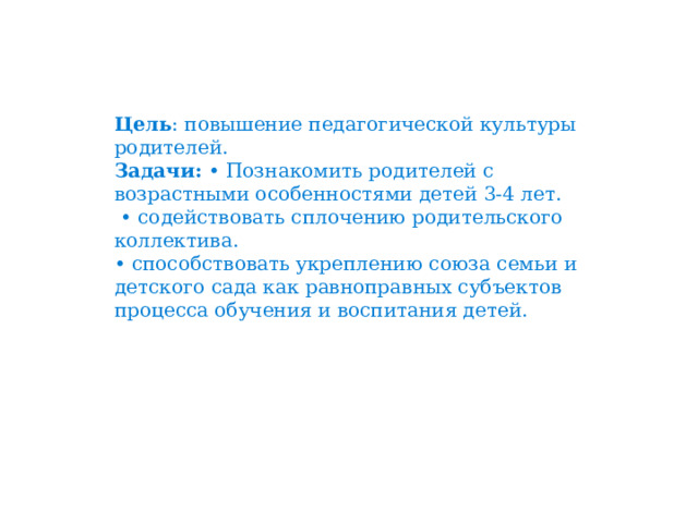 Цель : повышение педагогической культуры родителей. Задачи: • Познакомить родителей с возрастными особенностями детей 3-4 лет. • содействовать сплочению родительского коллектива. • способствовать укреплению союза семьи и детского сада как равноправных субъектов процесса обучения и воспитания детей. 