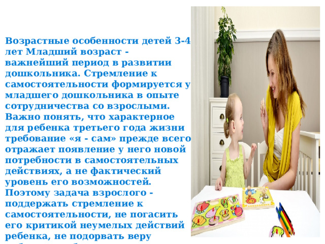 Возрастные особенности детей 3-4 лет Младший возраст - важнейший период в развитии дошкольника. Стремление к самостоятельности формируется у младшего дошкольника в опыте сотрудничества со взрослыми. Важно понять, что характерное для ребенка третьего года жизни требование «я - сам» прежде всего отражает появление у него новой потребности в самостоятельных действиях, а не фактический уровень его возможностей. Поэтому задача взрослого - поддержать стремление к самостоятельности, не погасить его критикой неумелых действий ребенка, не подорвать веру ребенка в собственные силы, высказывая, нетерпение по поводу его медленных и неумелых действий. 