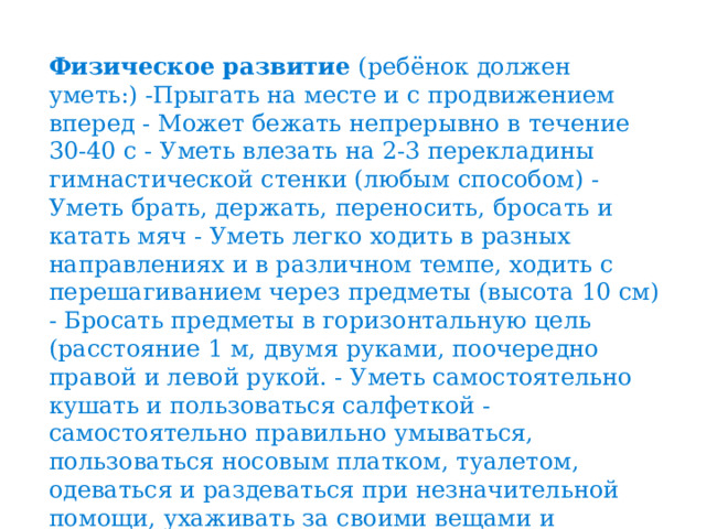 Физическое развитие (ребёнок должен уметь:) -Прыгать на месте и с продвижением вперед - Может бежать непрерывно в течение 30-40 с - Уметь влезать на 2-3 перекладины гимнастической стенки (любым способом) - Уметь брать, держать, переносить, бросать и катать мяч - Уметь легко ходить в разных направлениях и в различном темпе, ходить с перешагиванием через предметы (высота 10 см) - Бросать предметы в горизонтальную цель (расстояние 1 м, двумя руками, поочередно правой и левой рукой. - Уметь самостоятельно кушать и пользоваться салфеткой - самостоятельно правильно умываться, пользоваться носовым платком, туалетом, одеваться и раздеваться при незначительной помощи, ухаживать за своими вещами и игрушками. 