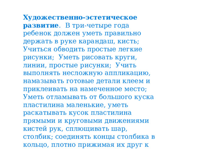 Художественно-эстетическое развитие . В три-четыре года ребенок должен уметь правильно держать в руке карандаш, кисть; Учиться обводить простые легкие рисунки; Уметь рисовать круги, линии, простые рисунки; Учить выполнять несложную аппликацию, намазывать готовые детали клеем и приклеивать на намеченное место; Уметь отламывать от большого куска пластилина маленькие, уметь раскатывать кусок пластилина прямыми и круговыми движениями кистей рук, сплющивать шар, столбик; соединять концы столбика в кольцо, плотно прижимая их друг к другу . 