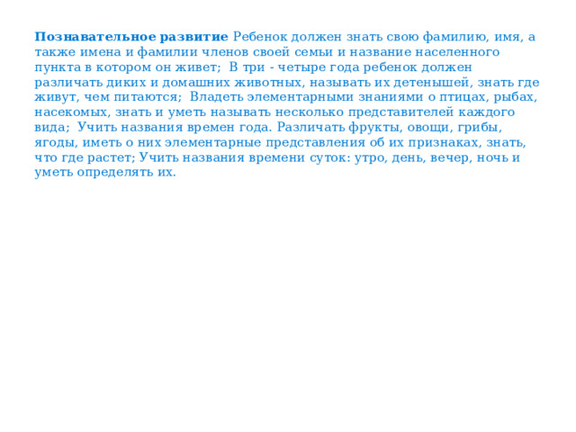 Познавательное развитие Ребенок должен знать свою фамилию, имя, а также имена и фамилии членов своей семьи и название населенного пункта в котором он живет; В три - четыре года ребенок должен различать диких и домашних животных, называть их детенышей, знать где живут, чем питаются; Владеть элементарными знаниями о птицах, рыбах, насекомых, знать и уметь называть несколько представителей каждого вида; Учить названия времен года. Различать фрукты, овощи, грибы, ягоды, иметь о них элементарные представления об их признаках, знать, что где растет; Учить названия времени суток: утро, день, вечер, ночь и уметь определять их.   