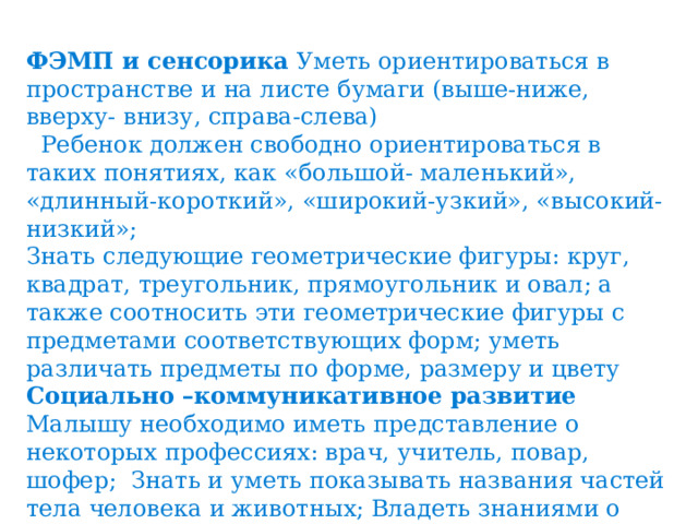 ФЭМП и сенсорика Уметь ориентироваться в пространстве и на листе бумаги (выше-ниже, вверху- внизу, справа-слева)  Ребенок должен свободно ориентироваться в таких понятиях, как «большой- маленький», «длинный-короткий», «широкий-узкий», «высокий-низкий»; Знать следующие геометрические фигуры: круг, квадрат, треугольник, прямоугольник и овал; а также соотносить эти геометрические фигуры с предметами соответствующих форм; уметь различать предметы по форме, размеру и цвету Социально –коммуникативное развитие Малышу необходимо иметь представление о некоторых профессиях: врач, учитель, повар, шофер; Знать и уметь показывать названия частей тела человека и животных; Владеть знаниями о правилах безопасности (нельзя уходить от взрослых, выходить на дорогу без взрослых, трогать горячие предметы, брать таблетки); помогать взрослым наводить порядок. 