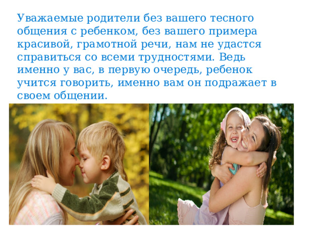 Уважаемые родители без вашего тесного общения с ребенком, без вашего примера красивой, грамотной речи, нам не удастся справиться со всеми трудностями. Ведь именно у вас, в первую очередь, ребенок учится говорить, именно вам он подражает в своем общении. 