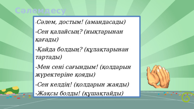 Сәлемдесу - Сәлем, достым! (амандасады) -Сен қалайсың? (иықтарынан қағады) -Қайда болдың? (құлақтарынан тартады) -Мен сені сағындым! (қолдарын жүректеріне қояды) -Сен келдің! (қолдарын жаяды) -Жақсы болды! (құшақтайды) 