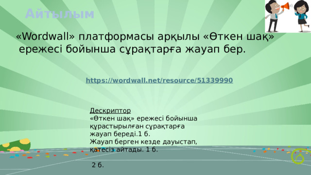 Айтылым «Wordwall» платформасы арқылы «Өткен шақ»  ережесі бойынша сұрақтарға жауап бер. Дескриптор «Өткен шақ» ережесі бойынша құрастырылған сұрақтарға жауап береді.1 б. Жауап берген кезде дауыстап, қатесіз айтады. 1 б.  2 б. 