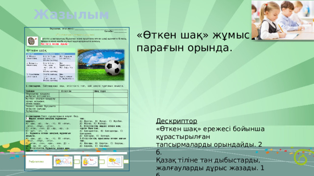 Жазылым «Өткен шақ» жұмыс парағын орында. Дескриптор «Өткен шақ» ережесі бойынша құрастырылған тапсырмаларды орындайды. 2 б. Қазақ тіліне тән дыбыстарды, жалғауларды дұрыс жазады. 1 б.  3 б. 