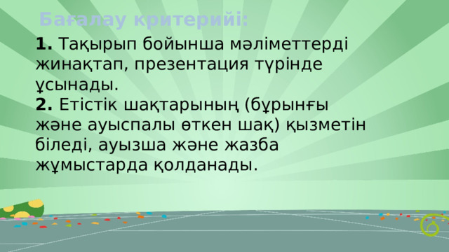 Бағалау критерийі: 1. Тақырып бойынша мәліметтерді жинақтап, презентация түрінде ұсынады. 2. Етістік шақтарының (бұрынғы және ауыспалы өткен шақ) қызметін біледі, ауызша және жазба жұмыстарда қолданады. 