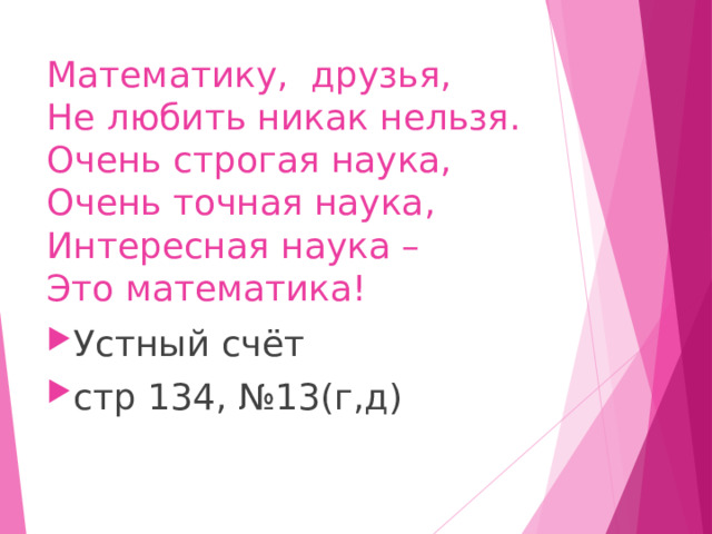 Математику,  друзья,  Не любить никак нельзя.  Очень строгая наука,  Очень точная наука,  Интересная наука –  Это математика! Устный счёт стр 134, №13(г,д) 