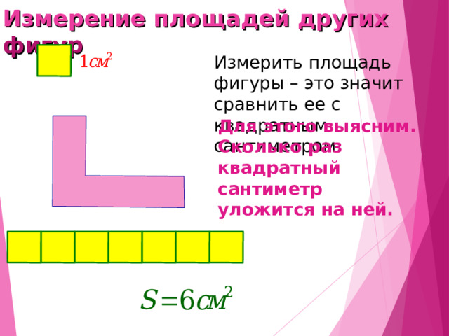 Измерение площадей других фигур Измерить площадь фигуры – это значит сравнить ее с квадратным сантиметром. Для этого выясним. Сколько раз квадратный сантиметр уложится на ней. 