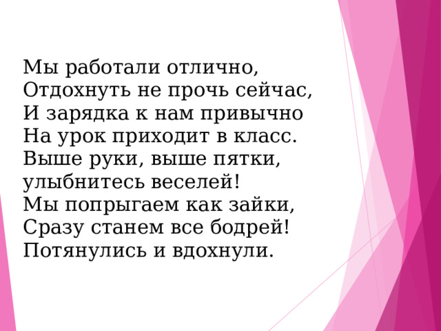 Мы работали отлично, Отдохнуть не прочь сейчас, И зарядка к нам привычно На урок приходит в класс. Выше руки, выше пятки, улыбнитесь веселей! Мы попрыгаем как зайки, Сразу станем все бодрей! Потянулись и вдохнули. 