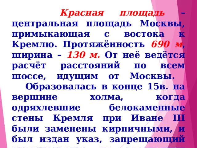  Красная площадь – центральная площадь Москвы, примыкающая с востока к Кремлю. Протяжённость 690 м , ширина – 130 м. От неё ведётся расчёт расстояний по всем шоссе, идущим от Москвы.  Образовалась в конце 15в. на вершине холма, когда одряхлевшие белокаменные стены Кремля при Иване III были заменены кирпичными, и был издан указ, запрещающий строительство на расстоянии пушечного выстрела от стен. 