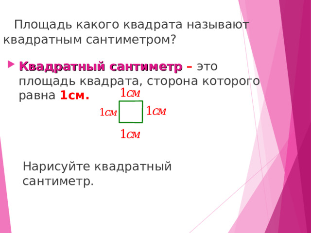 Площадь какого квадрата называют квадратным сантиметром? Квадратный сантиметр – это площадь квадрата, сторона которого равна 1см.  Нарисуйте квадратный сантиметр. 