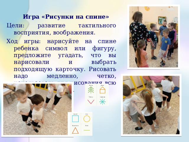    Игра «Рисунки на спине» Цели: развитие тактильного восприятия, воображения. Ход игры: нарисуйте на спине ребенка символ или фигуру, предложите угадать, что вы нарисовали и выбрать подходящую карточку. Рисовать надо медленно, четко, использовать для рисования всю поверхность спины. 