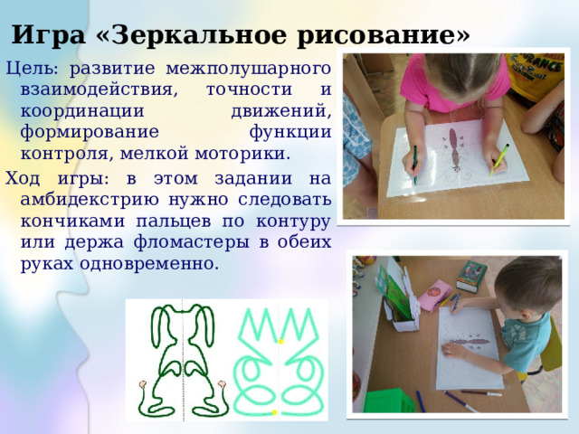 Игра «Зеркальное рисование» Цель: развитие межполушарного взаимодействия, точности и координации движений, формирование функции контроля, мелкой моторики. Ход игры: в этом задании на амбидекстрию нужно следовать кончиками пальцев по контуру или держа фломастеры в обеих руках одновременно. 