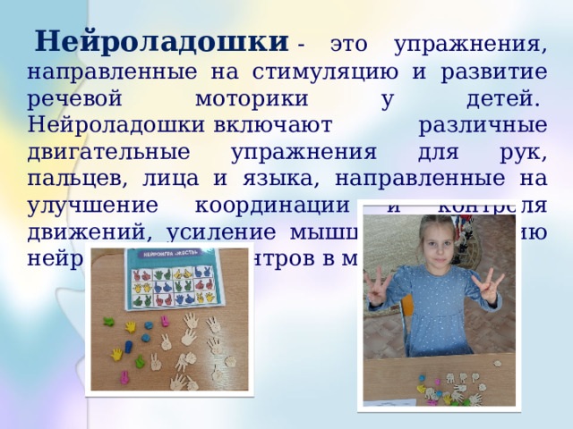  Нейроладошки   - это упражнения, направленные на стимуляцию и развитие речевой моторики у детей.   Нейроладошки включают различные двигательные упражнения для рук, пальцев, лица и языка, направленные на улучшение координации и контроля движений, усиление мышц и стимуляцию нейромоторных центров в мозге. 