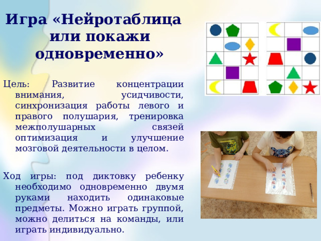 Игра «Нейротаблица или покажи одновременно» Цель: Развитие концентрации внимания, усидчивости, синхронизация работы левого и правого полушария, тренировка межполушарных связей оптимизация и улучшение мозговой деятельности в целом. Ход игры: под диктовку ребенку необходимо одновременно двумя руками находить одинаковые предметы. Можно играть группой, можно делиться на команды, или играть индивидуально. 