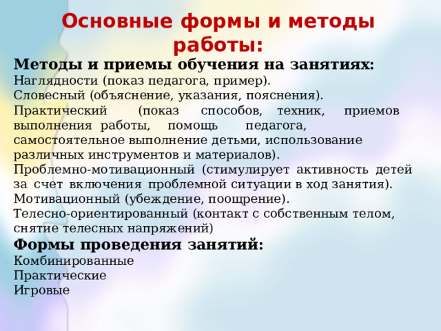 Основные формы и методы работы: Методы и  приемы  обучения  на  занятиях: Наглядности  (показ  педагога,  пример). Словесный  (объяснение,  указания,  пояснения). Практический  (показ  способов,  техник,  приемов  выполнения  работы,  помощь  педагога, самостоятельное выполнение детьми, использование различных инструментов и материалов). Проблемно-мотивационный  (стимулирует  активность  детей  за  счет  включения  проблемной ситуации в ход занятия). Мотивационный  (убеждение,  поощрение). Телесно-ориентированный  (контакт  с  собственным  телом,  снятие  телесных  напряжений)   Формы  проведения  занятий: Комбинированные Практические Игровые 