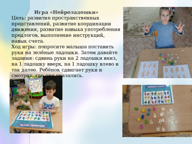 Игра «Нейроладошки» Цель: развитие пространственных представлений, развитие координации движения, развитие навыка употребления предлогов, выполнение инструкций, навык счета. Ход игры: попросите малыша поставить руки на зелёные ладошки. Затем давайте задания: сдвинь руки на 2 ладошки вниз, на 1 ладошку вверх, на 1 ладошку влево и так далее. Ребёнок сдвигает руки и смотрит, где они оказались. 
