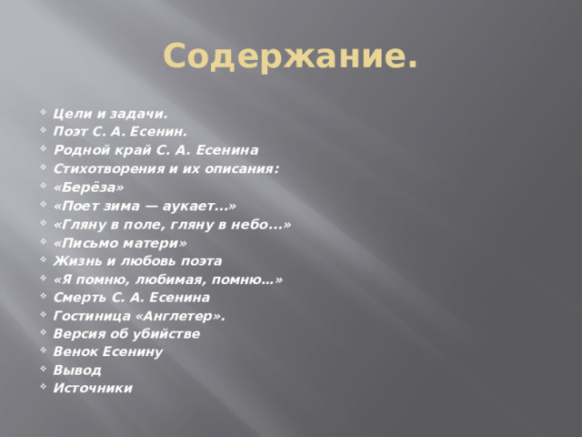Содержание. Цели и задачи. Поэт С. А. Есенин. Родной край С. А. Есенина Стихотворения и их описания: «Берёза» «Поет зима — аукает…» «Гляну в поле, гляну в небо...» «Письмо матери» Жизнь и любовь поэта «Я помню, любимая, помню…» Смерть С. А. Есенина Гостиница «Англетер». Версия об убийстве Венок Есенину Вывод Источники 