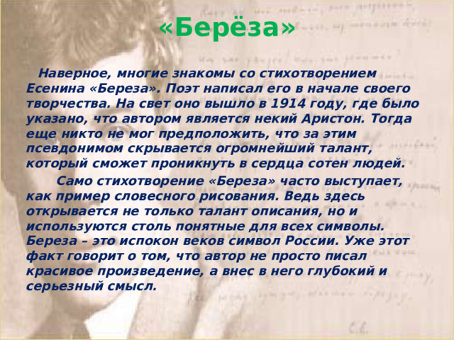 «Берёза»     Наверное, многие знакомы со стихотворением Есенина «Береза». Поэт написал его в начале своего творчества. На свет оно вышло в 1914 году, где было указано, что автором является некий Аристон. Тогда еще никто не мог предположить, что за этим псевдонимом скрывается огромнейший талант, который сможет проникнуть в сердца сотен людей.          Само стихотворение «Береза» часто выступает, как пример словесного рисования. Ведь здесь открывается не только талант описания, но и используются столь понятные для всех символы. Береза – это испокон веков символ России. Уже этот факт говорит о том, что автор не просто писал красивое произведение, а внес в него глубокий и серьезный смысл.  