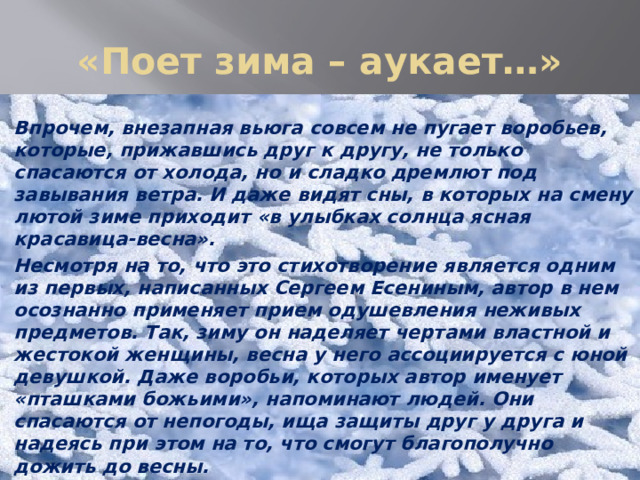 «Поет зима – аукает…» Впрочем, внезапная вьюга совсем не пугает воробьев, которые, прижавшись друг к другу, не только спасаются от холода, но и сладко дремлют под завывания ветра. И даже видят сны, в которых на смену лютой зиме приходит «в улыбках солнца ясная красавица-весна». Несмотря на то, что это стихотворение является одним из первых, написанных Сергеем Есениным, автор в нем осознанно применяет прием одушевления неживых предметов. Так, зиму он наделяет чертами властной и жестокой женщины, весна у него ассоциируется с юной девушкой. Даже воробьи, которых автор именует «пташками божьими», напоминают людей. Они спасаются от непогоды, ища защиты друг у друга и надеясь при этом на то, что смогут благополучно дожить до весны. 
