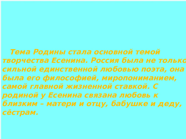  Тема Родины стала основной темой творчества Есенина. Россия была не только сильной единственной любовью поэта, она была его философией, миропониманием, самой главной жизненной ставкой. С родиной у Есенина связана любовь к близким – матери и отцу, бабушке и деду, сёстрам. 