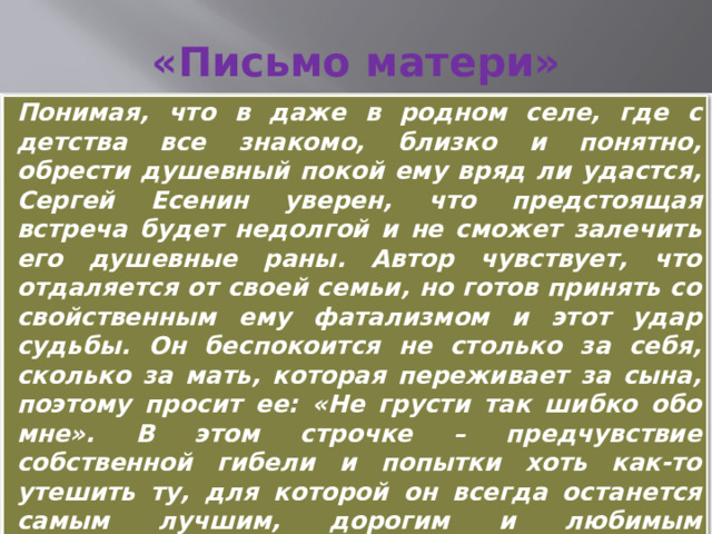 «Письмо матери» Понимая, что в даже в родном селе, где с детства все знакомо, близко и понятно, обрести душевный покой ему вряд ли удастся, Сергей Есенин уверен, что предстоящая встреча будет недолгой и не сможет залечить его душевные раны. Автор чувствует, что отдаляется от своей семьи, но готов принять со свойственным ему фатализмом и этот удар судьбы. Он беспокоится не столько за себя, сколько за мать, которая переживает за сына, поэтому просит ее: «Не грусти так шибко обо мне». В этом строчке – предчувствие собственной гибели и попытки хоть как-то утешить ту, для которой он всегда останется самым лучшим, дорогим и любимым человеком. 