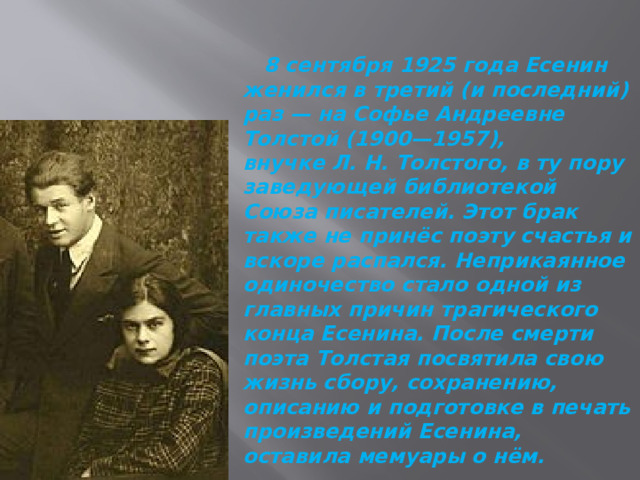  8 сентября 1925 года Есенин женился в третий (и последний) раз — на Софье Андреевне Толстой (1900—1957), внучке Л. Н. Толстого, в ту пору заведующей библиотекой Союза писателей. Этот брак также не принёс поэту счастья и вскоре распался. Неприкаянное одиночество стало одной из главных причин трагического конца Есенина. После смерти поэта Толстая посвятила свою жизнь сбору, сохранению, описанию и подготовке в печать произведений Есенина, оставила мемуары о нём. 