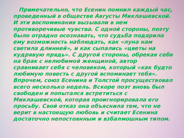  Примечательно, что Есенин помнил каждый час, проведенный в обществе Августы Миклашевской. И эти воспоминания вызывали в нем противоречивые чувства. С одной стороны, поэту было отрадно осознавать, что судьба подарила ему возможность наблюдать, как «луна нам светила длинней», и как сыпались «цветы на кудрявую прядь». С другой стороны, обрекая себя на брак с нелюбимой женщиной, автор сравнивает себя с человеком, который «как будто любимую повесть с другой вспоминает тебя». Впрочем, союз Есенина и Толстой просуществовал всего несколько недель. Вскоре поэт вновь был свободен и попытался встретиться с Миклашевской, которая проигнорировала его просьбу. Свой отказ она объяснила тем, что не верит в настоящую любовь и считает Есенина достаточно непостоянным и взбалмошным типом.   